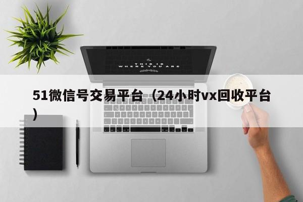 51微信号交易平台（24小时vx回收平台）