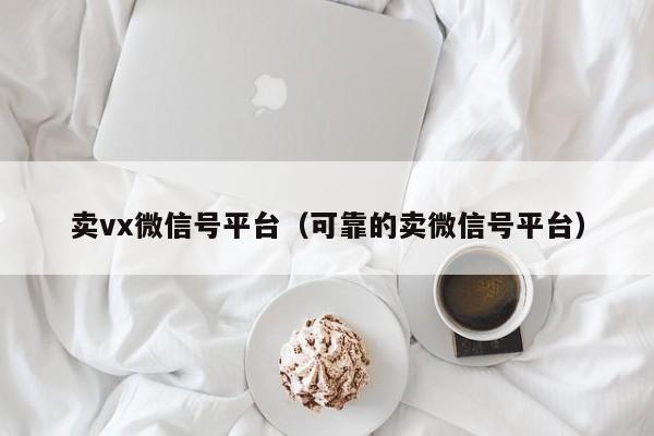 卖vx微信号平台（可靠的卖微信号平台）