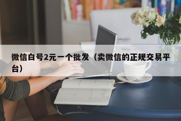 微信白号2元一个批发（卖微信的正规交易平台）