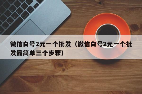 微信白号2元一个批发（微信白号2元一个批发最简单三个步骤）