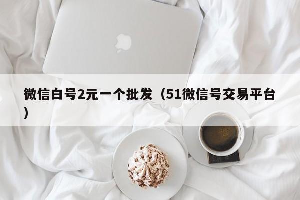 微信白号2元一个批发（51微信号交易平台）