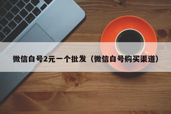 微信白号2元一个批发（微信白号购买渠道）