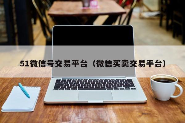 51微信号交易平台（微信买卖交易平台）
