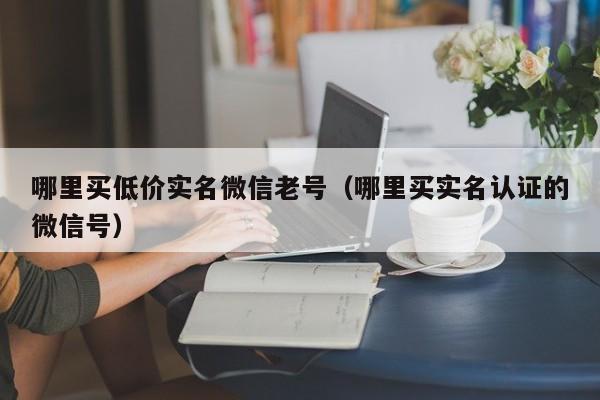 哪里买低价实名微信老号（哪里买实名认证的微信号）