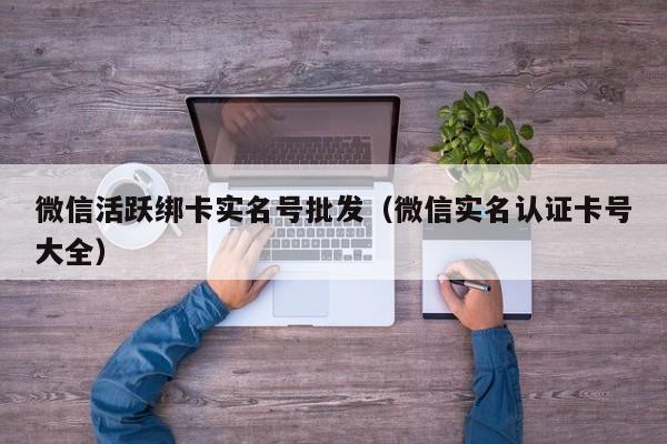 微信活跃绑卡实名号批发（微信实名认证卡号大全）