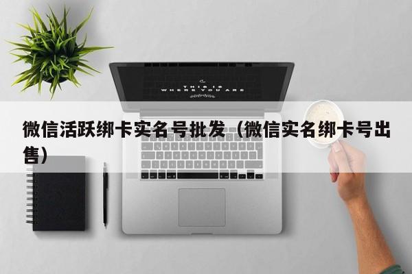 微信活跃绑卡实名号批发（微信实名绑卡号出售）