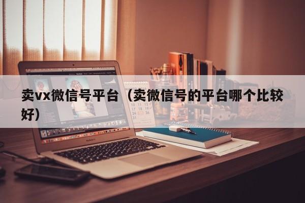 卖vx微信号平台（卖微信号的平台哪个比较好）