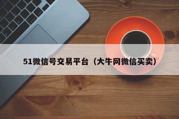 51微信号交易平台（大牛网微信买卖）