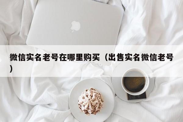 微信实名老号在哪里购买（出售实名微信老号）