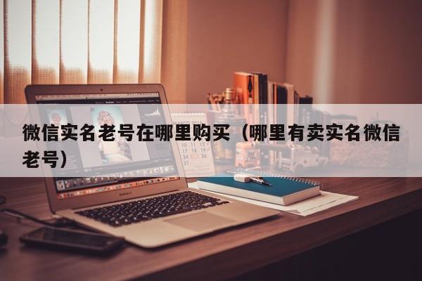 微信实名老号在哪里购买（哪里有卖实名微信老号）